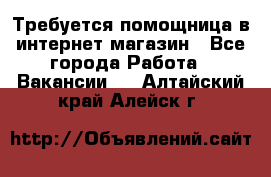 Требуется помощница в интернет-магазин - Все города Работа » Вакансии   . Алтайский край,Алейск г.